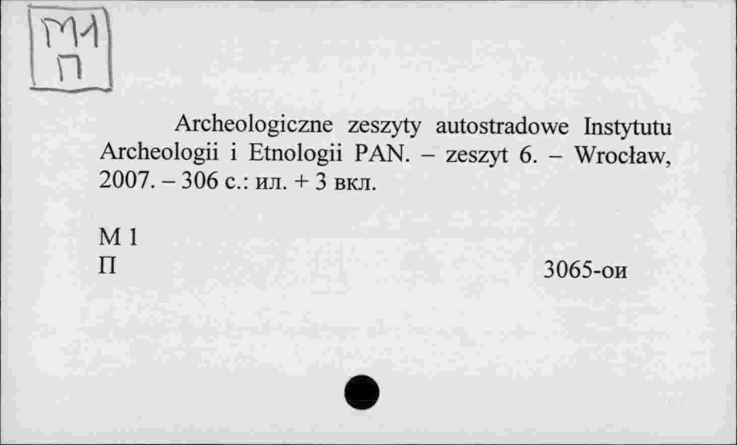 ﻿П і
Archeologiczne zeszyty autostradowe Instytutu Archeologii і Etnologii PAN. - zeszyt 6. - Wroclaw, 2007. - 306 c.: ил. + 3 вкл.
M 1
П
3065-ои